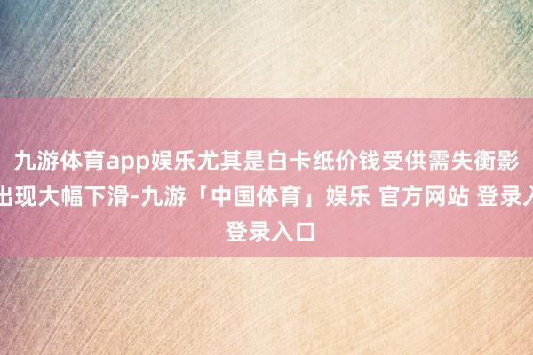 九游体育app娱乐尤其是白卡纸价钱受供需失衡影响出现大幅下滑-九游「中国体育」娱乐 官方网站 登录入口