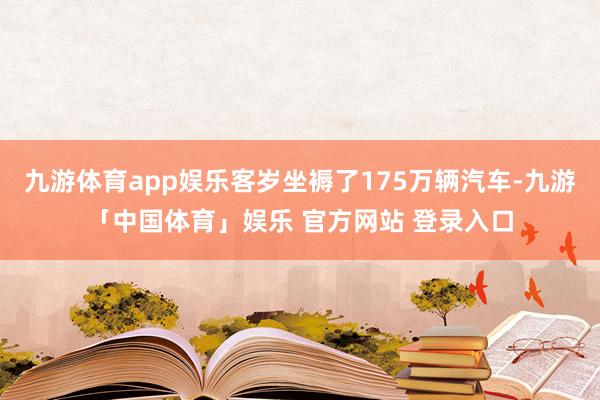 九游体育app娱乐客岁坐褥了175万辆汽车-九游「中国体育」娱乐 官方网站 登录入口