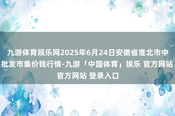 九游体育娱乐网2025年6月24日安徽省淮北市中瑞农居品批发市集价钱行情-九游「中国体育」娱乐 官方网站 登录入口
