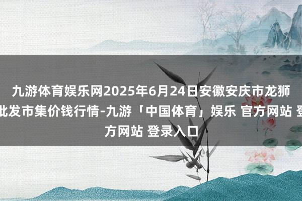 九游体育娱乐网2025年6月24日安徽安庆市龙狮桥蔬菜批发市集价钱行情-九游「中国体育」娱乐 官方网站 登录入口