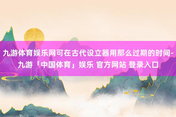 九游体育娱乐网可在古代设立器用那么过期的时间-九游「中国体育」娱乐 官方网站 登录入口