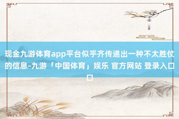 现金九游体育app平台似乎齐传递出一种不太胜仗的信息-九游「中国体育」娱乐 官方网站 登录入口