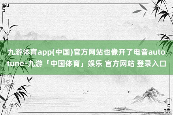 九游体育app(中国)官方网站也像开了电音autotune-九游「中国体育」娱乐 官方网站 登录入口