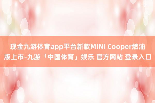 现金九游体育app平台新款MINI Cooper燃油版上市-九游「中国体育」娱乐 官方网站 登录入口