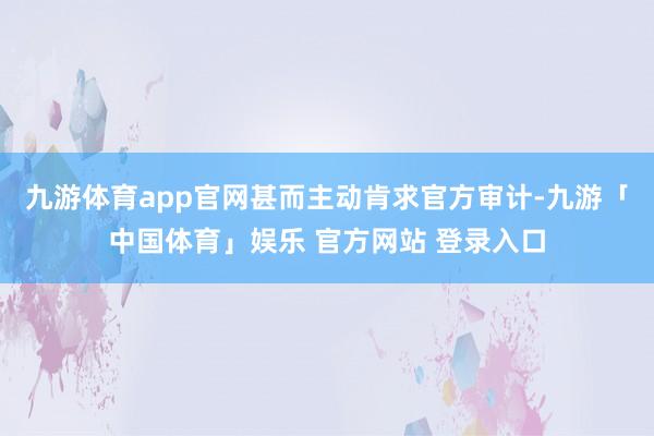 九游体育app官网甚而主动肯求官方审计-九游「中国体育」娱乐 官方网站 登录入口