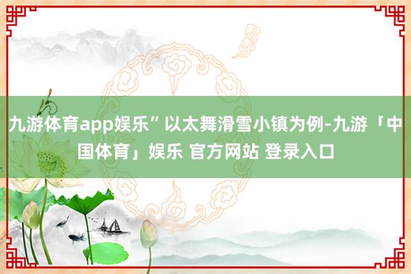 九游体育app娱乐”以太舞滑雪小镇为例-九游「中国体育」娱乐 官方网站 登录入口