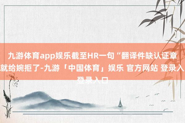 九游体育app娱乐截至HR一句“翻译件缺认证章”就给婉拒了-九游「中国体育」娱乐 官方网站 登录入口