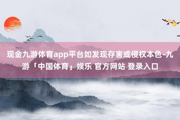 现金九游体育app平台如发现存害或侵权本色-九游「中国体育」娱乐 官方网站 登录入口