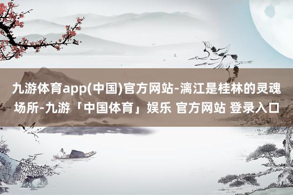 九游体育app(中国)官方网站-漓江是桂林的灵魂场所-九游「中国体育」娱乐 官方网站 登录入口