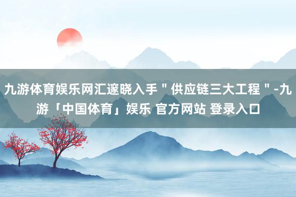 九游体育娱乐网汇邃晓入手＂供应链三大工程＂-九游「中国体育」娱乐 官方网站 登录入口