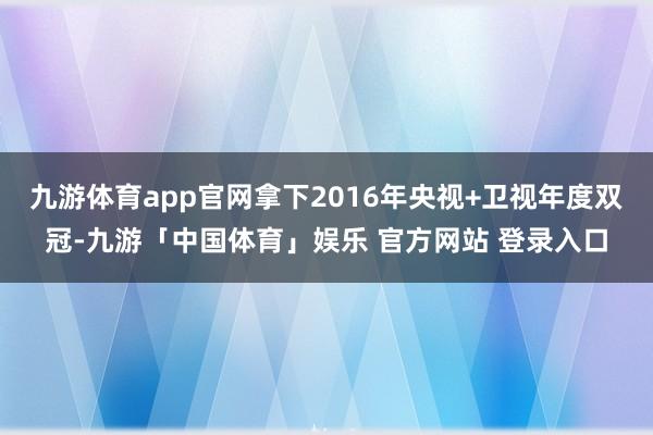 九游体育app官网拿下2016年央视+卫视年度双冠-九游「中国体育」娱乐 官方网站 登录入口