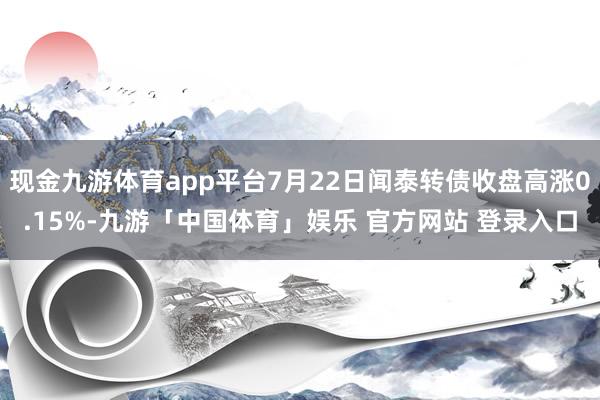 现金九游体育app平台7月22日闻泰转债收盘高涨0.15%-九游「中国体育」娱乐 官方网站 登录入口