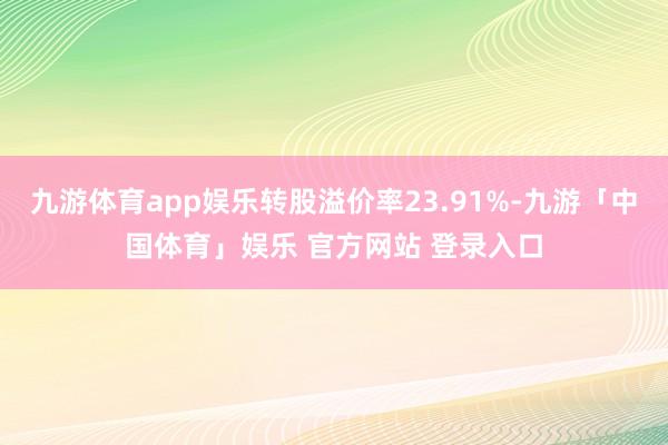 九游体育app娱乐转股溢价率23.91%-九游「中国体育」娱乐 官方网站 登录入口