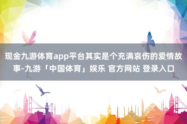 现金九游体育app平台其实是个充满哀伤的爱情故事-九游「中国体育」娱乐 官方网站 登录入口