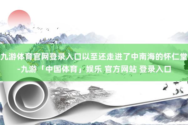 九游体育官网登录入口以至还走进了中南海的怀仁堂-九游「中国体育」娱乐 官方网站 登录入口