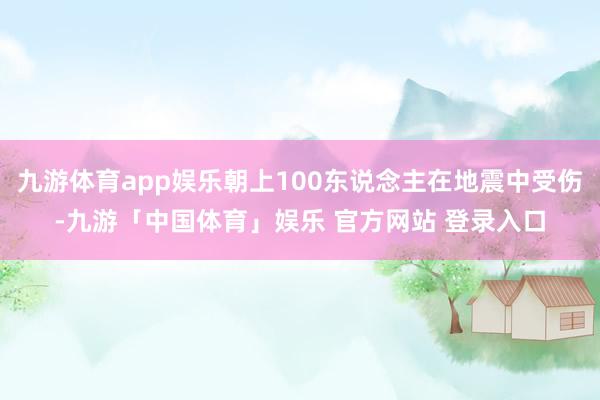 九游体育app娱乐朝上100东说念主在地震中受伤-九游「中国体育」娱乐 官方网站 登录入口