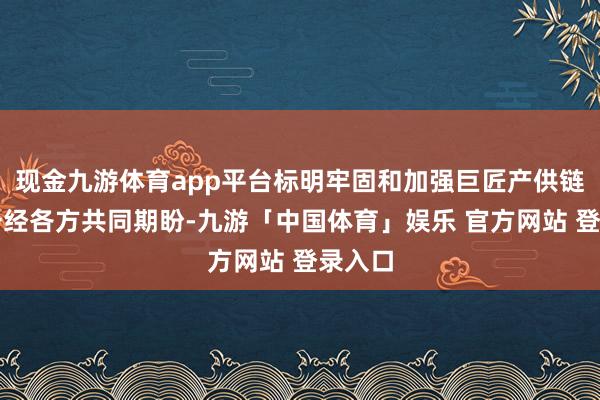 现金九游体育app平台标明牢固和加强巨匠产供链配合一经各方共同期盼-九游「中国体育」娱乐 官方网站 登录入口