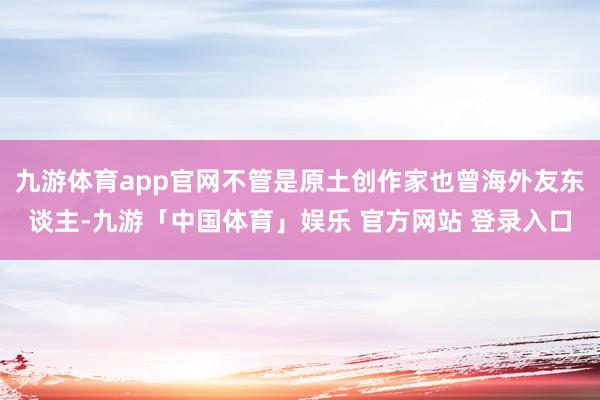 九游体育app官网不管是原土创作家也曾海外友东谈主-九游「中国体育」娱乐 官方网站 登录入口