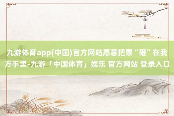 九游体育app(中国)官方网站愿意把票“砸”在我方手里-九游「中国体育」娱乐 官方网站 登录入口