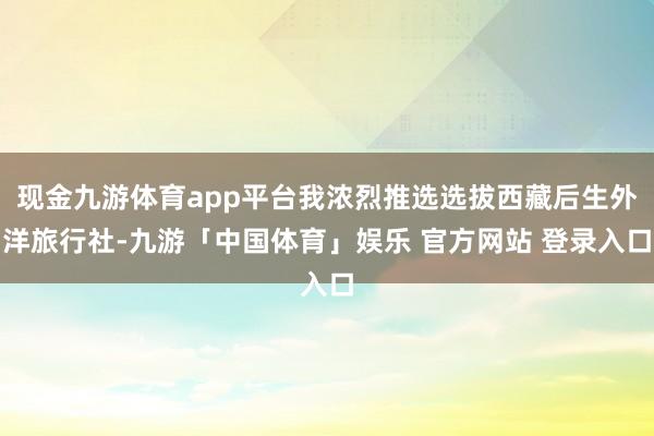 现金九游体育app平台我浓烈推选选拔西藏后生外洋旅行社-九游「中国体育」娱乐 官方网站 登录入口
