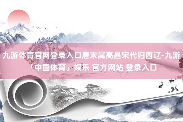 九游体育官网登录入口唐末属高昌宋代归西辽-九游「中国体育」娱乐 官方网站 登录入口
