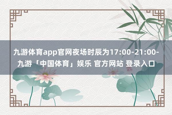 九游体育app官网夜场时辰为17:00-21:00-九游「中国体育」娱乐 官方网站 登录入口