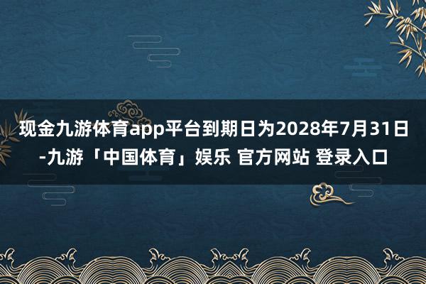 现金九游体育app平台到期日为2028年7月31日-九游「中国体育」娱乐 官方网站 登录入口