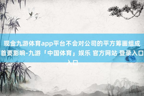 现金九游体育app平台不会对公司的平方筹画组成首要影响-九游「中国体育」娱乐 官方网站 登录入口