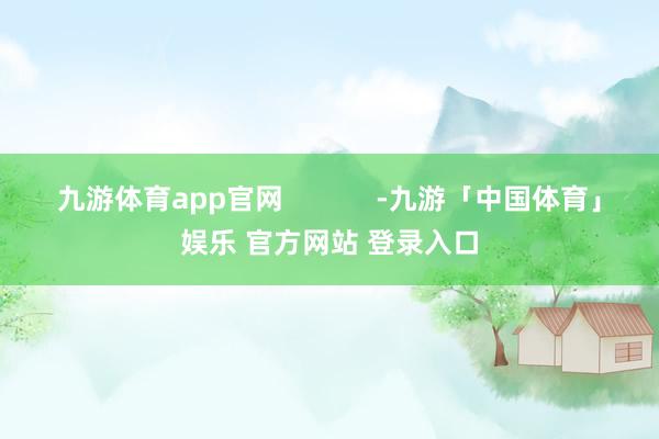九游体育app官网            -九游「中国体育」娱乐 官方网站 登录入口
