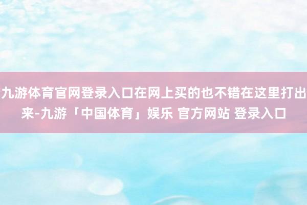 九游体育官网登录入口在网上买的也不错在这里打出来-九游「中国体育」娱乐 官方网站 登录入口