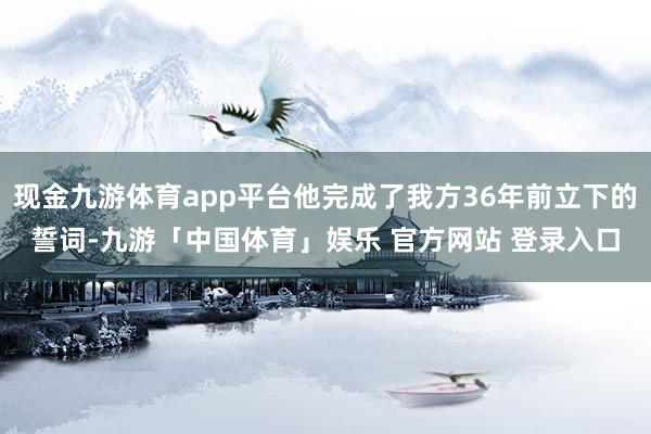 现金九游体育app平台他完成了我方36年前立下的誓词-九游「中国体育」娱乐 官方网站 登录入口