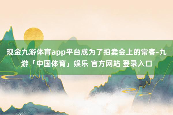现金九游体育app平台成为了拍卖会上的常客-九游「中国体育」娱乐 官方网站 登录入口