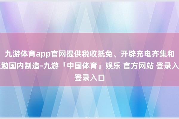 九游体育app官网提供税收抵免、开辟充电齐集和激勉国内制造-九游「中国体育」娱乐 官方网站 登录入口