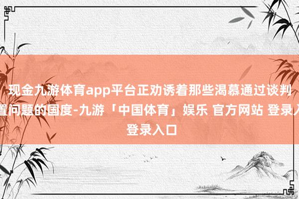 现金九游体育app平台正劝诱着那些渴慕通过谈判处置问题的国度-九游「中国体育」娱乐 官方网站 登录入口