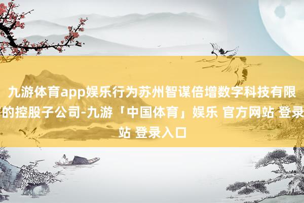 九游体育app娱乐行为苏州智谋倍增数字科技有限公司的控股子公司-九游「中国体育」娱乐 官方网站 登录入口