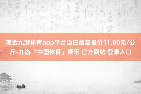 现金九游体育app平台当日最高报价11.00元/公斤-九游「中国体育」娱乐 官方网站 登录入口