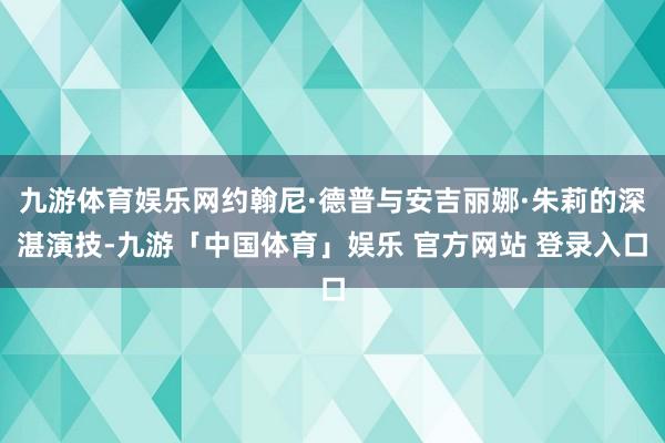 九游体育娱乐网约翰尼·德普与安吉丽娜·朱莉的深湛演技-九游「中国体育」娱乐 官方网站 登录入口