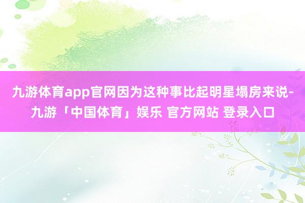 九游体育app官网因为这种事比起明星塌房来说-九游「中国体育」娱乐 官方网站 登录入口