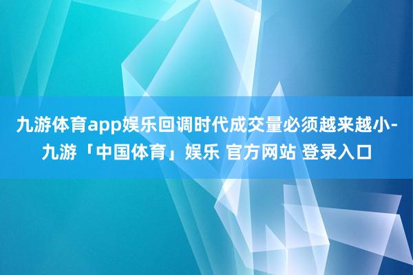 九游体育app娱乐回调时代成交量必须越来越小-九游「中国体育」娱乐 官方网站 登录入口