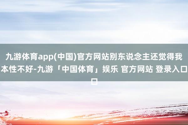 九游体育app(中国)官方网站别东说念主还觉得我本性不好-九游「中国体育」娱乐 官方网站 登录入口