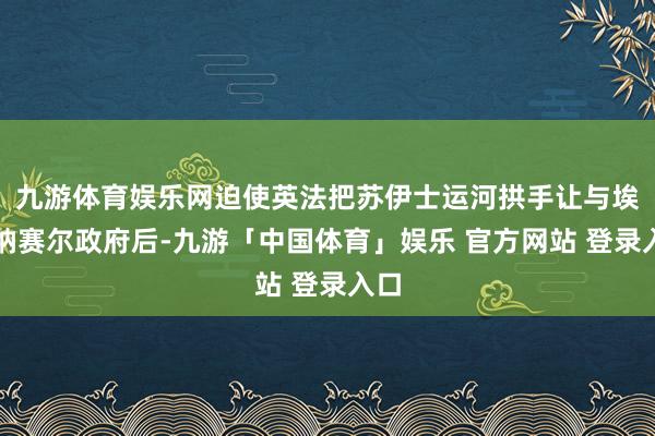 九游体育娱乐网迫使英法把苏伊士运河拱手让与埃及纳赛尔政府后-九游「中国体育」娱乐 官方网站 登录入口