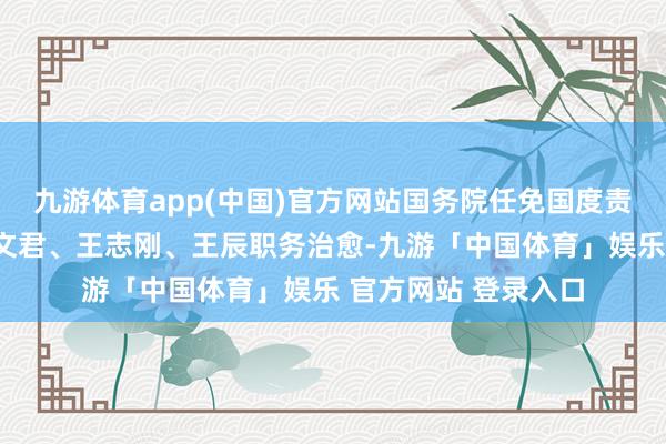 九游体育app(中国)官方网站国务院任免国度责任主说念主员：王文君、王志刚、王辰职务治愈-九游「中国体育」娱乐 官方网站 登录入口