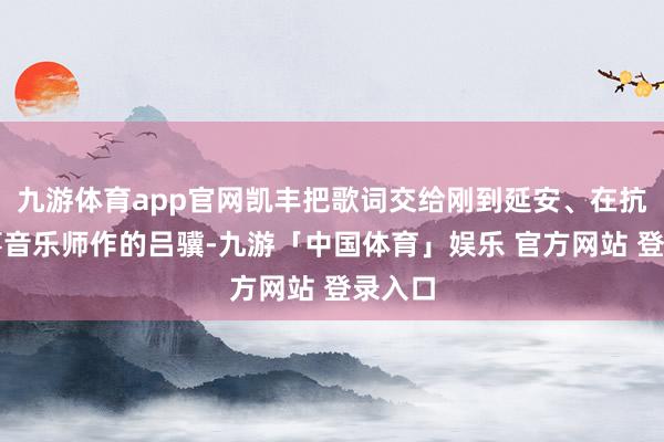 九游体育app官网凯丰把歌词交给刚到延安、在抗大从事音乐师作的吕骥-九游「中国体育」娱乐 官方网站 登录入口