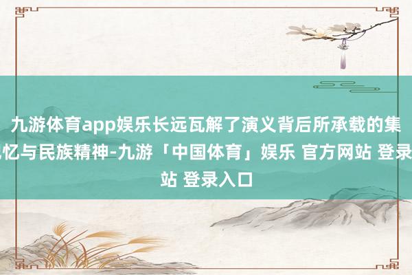 九游体育app娱乐长远瓦解了演义背后所承载的集体记忆与民族精神-九游「中国体育」娱乐 官方网站 登录入口