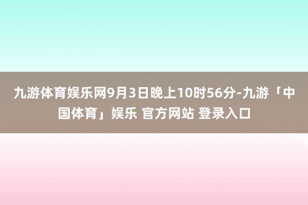 九游体育娱乐网9月3日晚上10时56分-九游「中国体育」娱乐 官方网站 登录入口