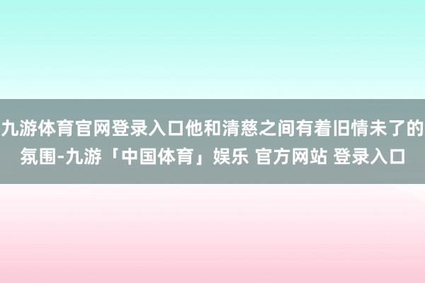 九游体育官网登录入口他和清慈之间有着旧情未了的氛围-九游「中国体育」娱乐 官方网站 登录入口