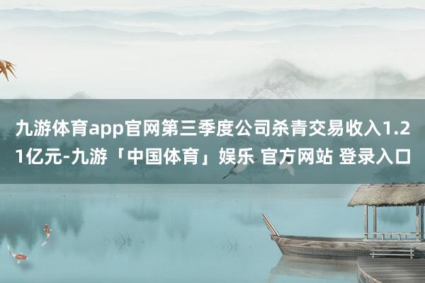九游体育app官网第三季度公司杀青交易收入1.21亿元-九游「中国体育」娱乐 官方网站 登录入口