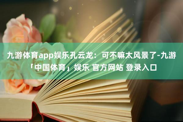 九游体育app娱乐孔云龙:可不嘛太风景了-九游「中国体育」娱乐 官方网站 登录入口