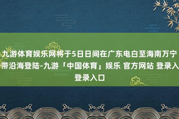 九游体育娱乐网将于5日日间在广东电白至海南万宁一带沿海登陆-九游「中国体育」娱乐 官方网站 登录入口
