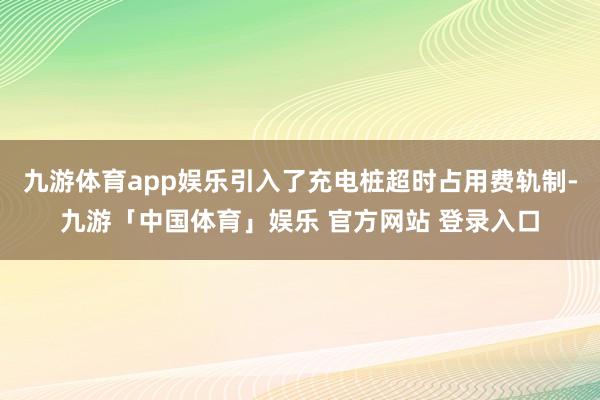 九游体育app娱乐引入了充电桩超时占用费轨制-九游「中国体育」娱乐 官方网站 登录入口